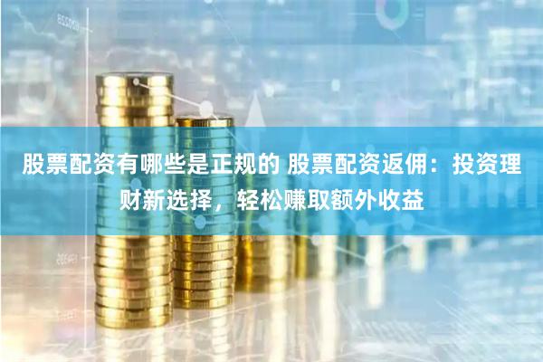 股票配资有哪些是正规的 股票配资返佣：投资理财新选择，轻松赚取额外收益