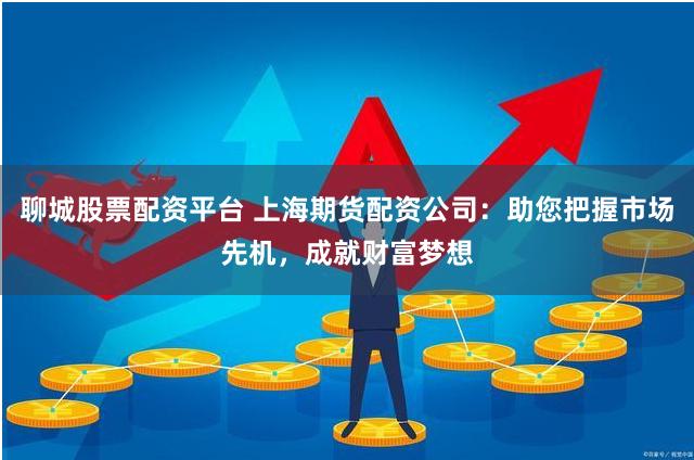 聊城股票配资平台 上海期货配资公司：助您把握市场先机，成就财富梦想