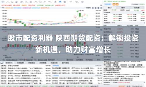 股市配资利器 陕西期货配资：解锁投资新机遇，助力财富增长