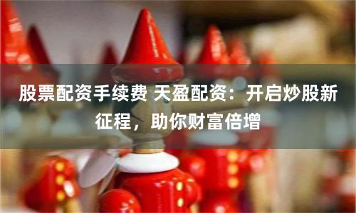 股票配资手续费 天盈配资：开启炒股新征程，助你财富倍增