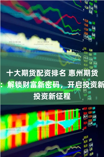 十大期货配资排名 惠州期货配资：解锁财富新密码，开启投资新征程